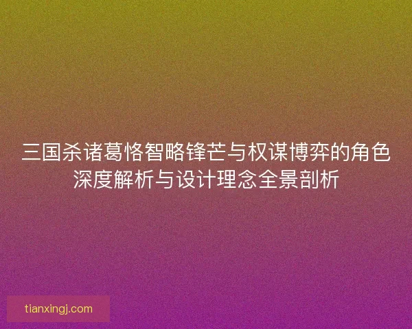 三国杀诸葛恪智略锋芒与权谋博弈的角色深度解析与设计理念全景剖析