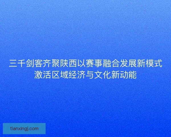 三千剑客齐聚陕西以赛事融合发展新模式激活区域经济与文化新动能