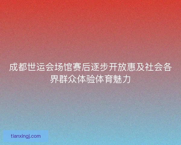 成都世运会场馆赛后逐步开放惠及社会各界群众体验体育魅力